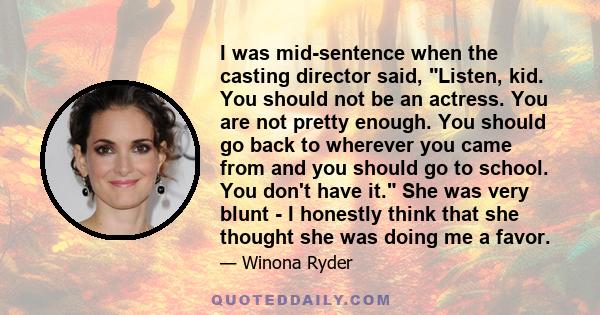 I was mid-sentence when the casting director said, Listen, kid. You should not be an actress. You are not pretty enough. You should go back to wherever you came from and you should go to school. You don't have it. She