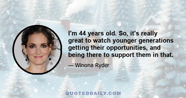 I'm 44 years old. So, it's really great to watch younger generations getting their opportunities, and being there to support them in that.