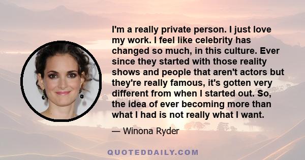 I'm a really private person. I just love my work. I feel like celebrity has changed so much, in this culture. Ever since they started with those reality shows and people that aren't actors but they're really famous,