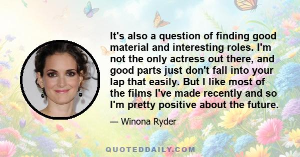 It's also a question of finding good material and interesting roles. I'm not the only actress out there, and good parts just don't fall into your lap that easily. But I like most of the films I've made recently and so