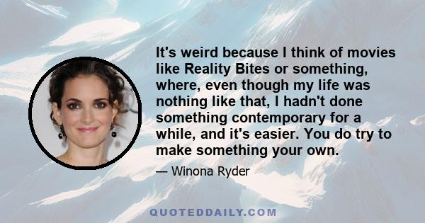 It's weird because I think of movies like Reality Bites or something, where, even though my life was nothing like that, I hadn't done something contemporary for a while, and it's easier. You do try to make something