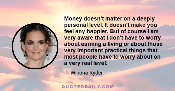 Money doesn't matter on a deeply personal level. It doesn't make you feel any happier. But of course I am very aware that I don't have to worry about earning a living or about those very important practical things that