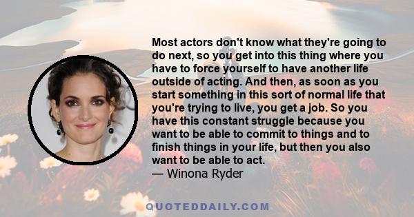 Most actors don't know what they're going to do next, so you get into this thing where you have to force yourself to have another life outside of acting. And then, as soon as you start something in this sort of normal