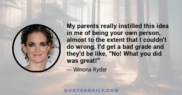 My parents really instilled this idea in me of being your own person, almost to the extent that I couldn't do wrong. I'd get a bad grade and they'd be like, No! What you did was great!