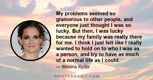 My problems seemed so glamorous to other people, and everyone just thought I was so lucky. But then, I was lucky because my family was really there for me. I think I just felt like I really wanted to hold on to who I