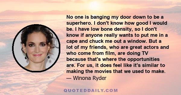 No one is banging my door down to be a superhero. I don't know how good I would be. I have low bone density, so I don't know if anyone really wants to put me in a cape and chuck me out a window. But a lot of my friends, 