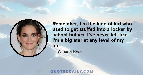 Remember, I'm the kind of kid who used to get stuffed into a locker by school bullies. I've never felt like I'm a big star at any level of my life.