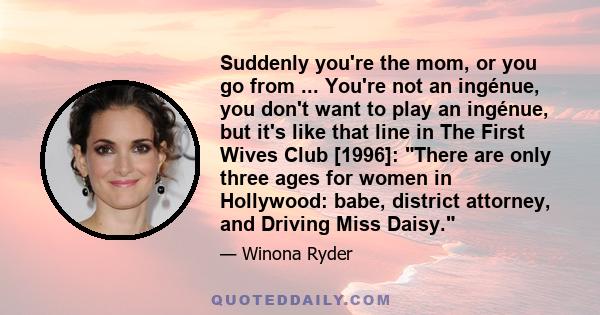 Suddenly you're the mom, or you go from ... You're not an ingénue, you don't want to play an ingénue, but it's like that line in The First Wives Club [1996]: There are only three ages for women in Hollywood: babe,