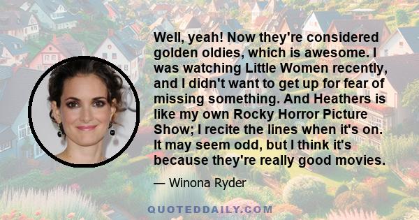 Well, yeah! Now they're considered golden oldies, which is awesome. I was watching Little Women recently, and I didn't want to get up for fear of missing something. And Heathers is like my own Rocky Horror Picture Show; 