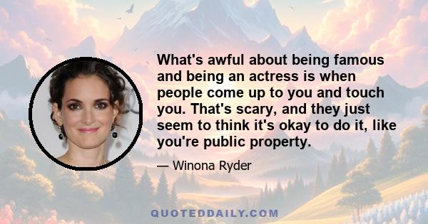 What's awful about being famous and being an actress is when people come up to you and touch you. That's scary, and they just seem to think it's okay to do it, like you're public property.