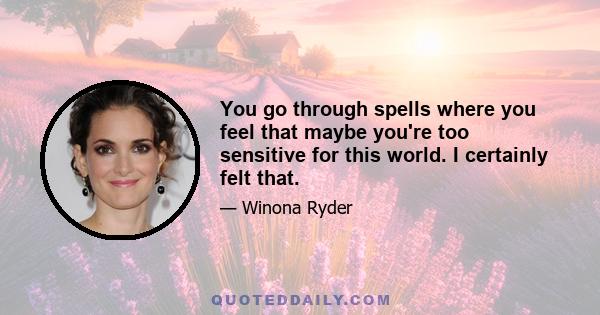 You go through spells where you feel that maybe you're too sensitive for this world. I certainly felt that.