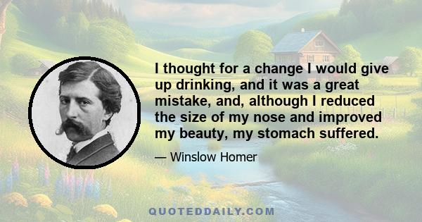 I thought for a change I would give up drinking, and it was a great mistake, and, although I reduced the size of my nose and improved my beauty, my stomach suffered.