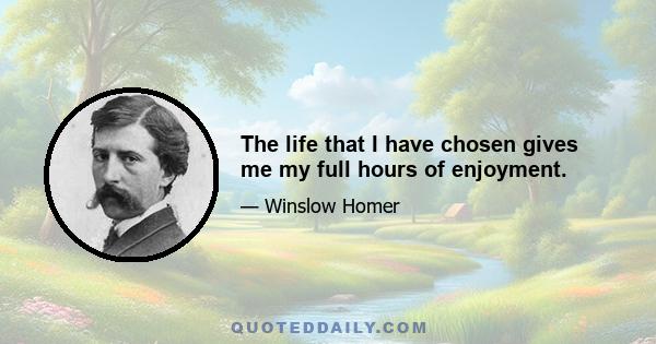 The life that I have chosen gives me my full hours of enjoyment.