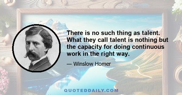 There is no such thing as talent. What they call talent is nothing but the capacity for doing continuous work in the right way.