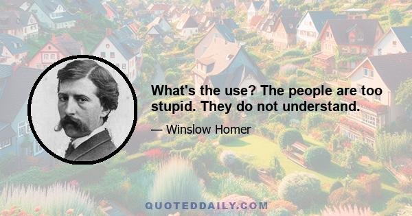 What's the use? The people are too stupid. They do not understand.