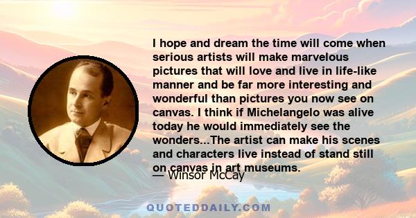 I hope and dream the time will come when serious artists will make marvelous pictures that will love and live in life-like manner and be far more interesting and wonderful than pictures you now see on canvas. I think if 