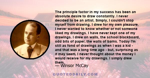 The principle factor in my success has been an absolute desire to draw constantly. I never decided to be an artist. Simply, I couldn't stop myself from drawing. I drew for my own pleasure. I never wanted to know whether 