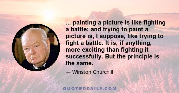 ... painting a picture is like fighting a battle; and trying to paint a picture is, I suppose, like trying to fight a battle. It is, if anything, more exciting than fighting it successfully. But the principle is the