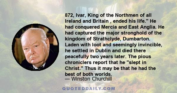 872, Ivar, King of the Northmen of all Ireland and Britain , ended his life. He had conquered Mercia and East Anglia. He had captured the major stronghold of the kingdom of Strathclyde, Dumbarton. Laden with loot and