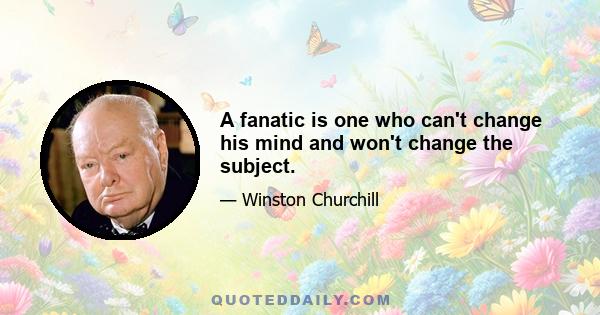 A fanatic is one who can't change his mind and won't change the subject.