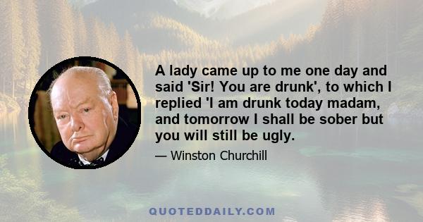 A lady came up to me one day and said 'Sir! You are drunk', to which I replied 'I am drunk today madam, and tomorrow I shall be sober but you will still be ugly.