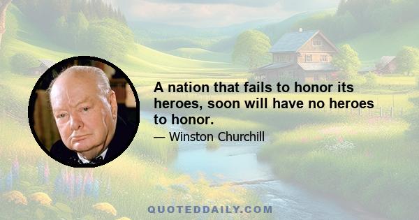 A nation that fails to honor its heroes, soon will have no heroes to honor.