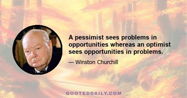 A pessimist sees problems in opportunities whereas an optimist sees opportunities in problems.