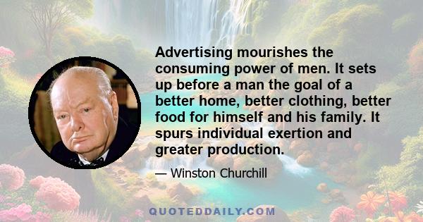 Advertising mourishes the consuming power of men. It sets up before a man the goal of a better home, better clothing, better food for himself and his family. It spurs individual exertion and greater production.