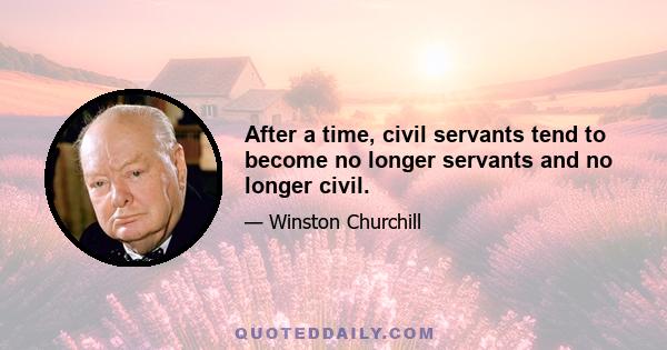 After a time, civil servants tend to become no longer servants and no longer civil.