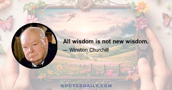 All wisdom is not new wisdom.