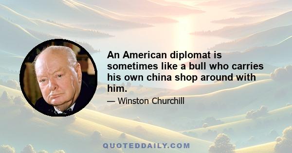 An American diplomat is sometimes like a bull who carries his own china shop around with him.