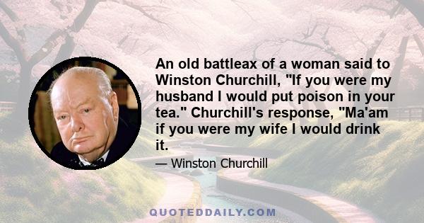 An old battleax of a woman said to Winston Churchill, If you were my husband I would put poison in your tea. Churchill's response, Ma'am if you were my wife I would drink it.