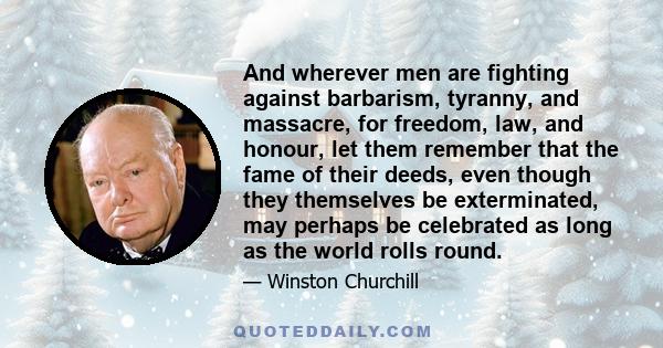 And wherever men are fighting against barbarism, tyranny, and massacre, for freedom, law, and honour, let them remember that the fame of their deeds, even though they themselves be exterminated, may perhaps be