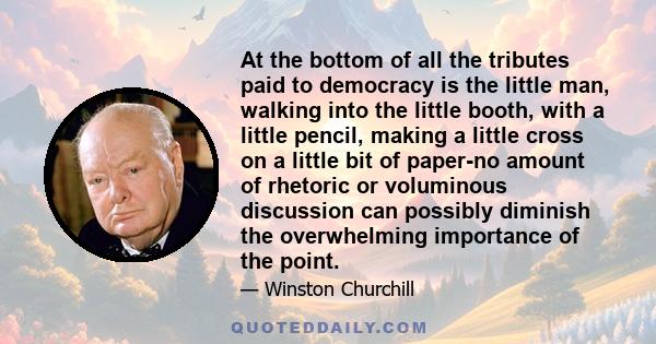 At the bottom of all the tributes paid to democracy is the little man, walking into the little booth, with a little pencil, making a little cross on a little bit of paper-no amount of rhetoric or voluminous discussion