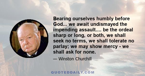 Bearing ourselves humbly before God... we await undismayed the impending assault.... be the ordeal sharp or long, or both, we shall seek no terms, we shall tolerate no parlay; we may show mercy - we shall ask for none.