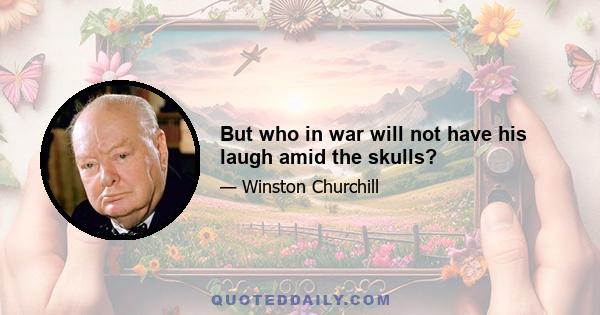 But who in war will not have his laugh amid the skulls?