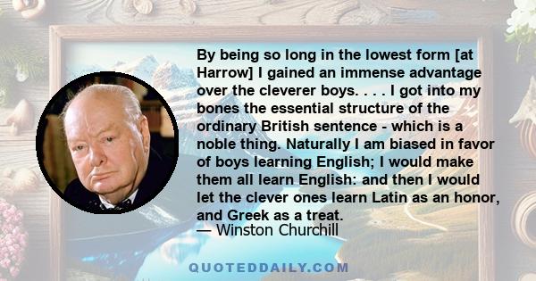 By being so long in the lowest form [at Harrow] I gained an immense advantage over the cleverer boys. . . . I got into my bones the essential structure of the ordinary British sentence - which is a noble thing.