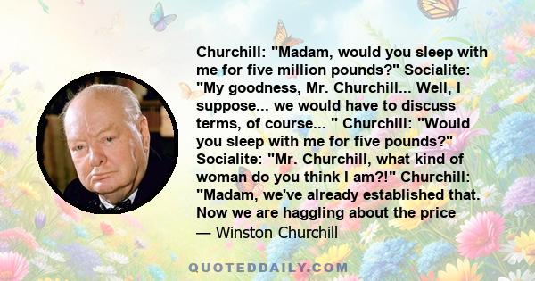 Churchill: Madam, would you sleep with me for five million pounds? Socialite: My goodness, Mr. Churchill... Well, I suppose... we would have to discuss terms, of course...  Churchill: Would you sleep with me for five