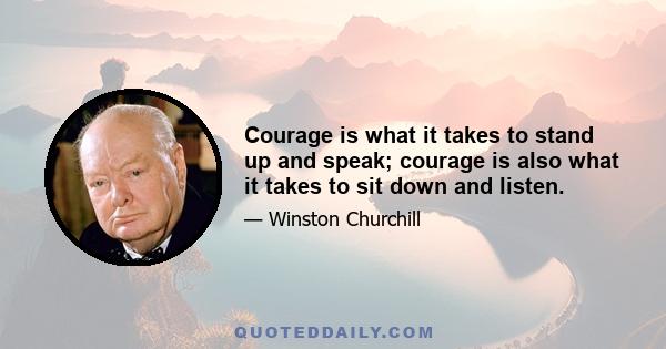 Courage is what it takes to stand up and speak; courage is also what it takes to sit down and listen.