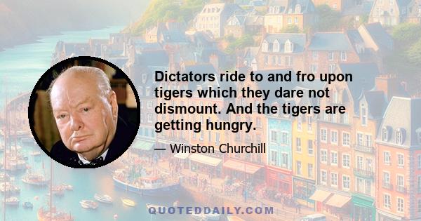 Dictators ride to and fro upon tigers which they dare not dismount. And the tigers are getting hungry.