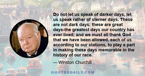 Do not let us speak of darker days, let us speak rather of sterner days. These are not dark days: these are great days-the greatest days our country has ever lived; and we must all thank God that we have been allowed,