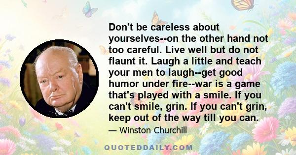 Don't be careless about yourselves--on the other hand not too careful. Live well but do not flaunt it. Laugh a little and teach your men to laugh--get good humor under fire--war is a game that's played with a smile. If