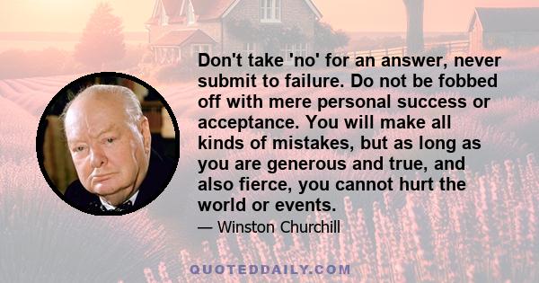 Don't take 'no' for an answer, never submit to failure. Do not be fobbed off with mere personal success or acceptance. You will make all kinds of mistakes, but as long as you are generous and true, and also fierce, you