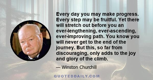 Every day you may make progress. Every step may be fruitful. Yet there will stretch out before you an ever-lengthening, ever-ascending, ever-improving path. You know you will never get to the end of the journey. But