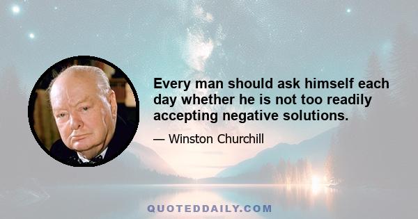 Every man should ask himself each day whether he is not too readily accepting negative solutions.