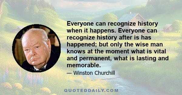 Everyone can recognize history when it happens. Everyone can recognize history after is has happened; but only the wise man knows at the moment what is vital and permanent, what is lasting and memorable.