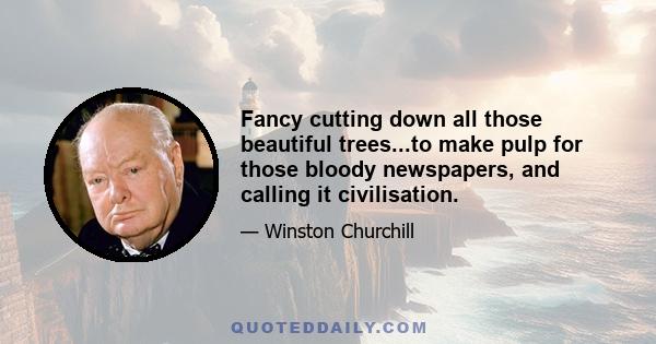 Fancy cutting down all those beautiful trees...to make pulp for those bloody newspapers, and calling it civilisation.