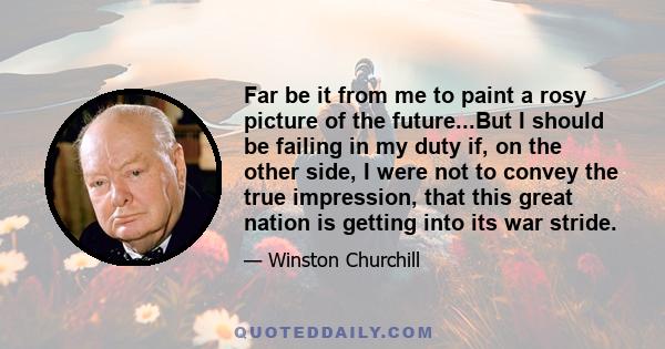 Far be it from me to paint a rosy picture of the future...But I should be failing in my duty if, on the other side, I were not to convey the true impression, that this great nation is getting into its war stride.