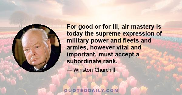 For good or for ill, air mastery is today the supreme expression of military power and fleets and armies, however vital and important, must accept a subordinate rank.