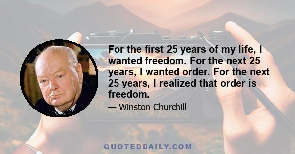 For the first 25 years of my life, I wanted freedom. For the next 25 years, I wanted order. For the next 25 years, I realized that order is freedom.